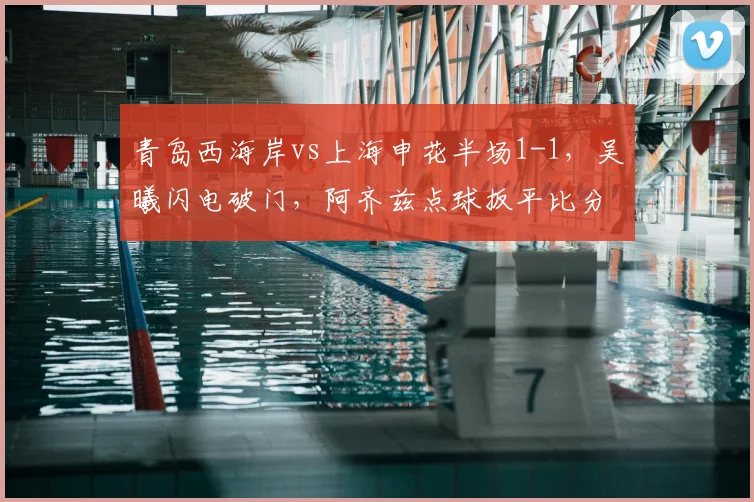 青岛西海岸vs上海申花半场1-1，吴曦闪电破门，阿齐兹点球扳平比分