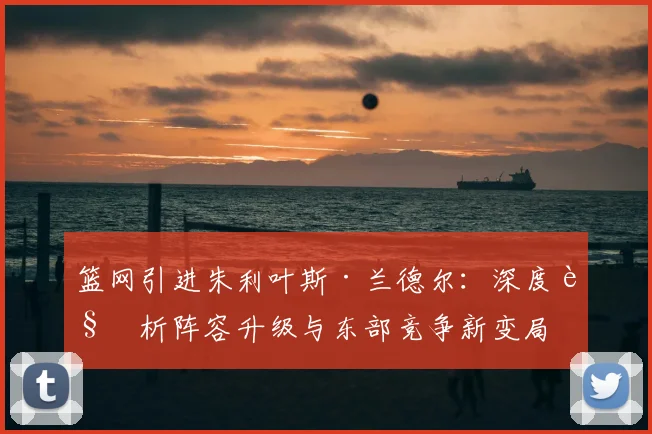 篮网引进朱利叶斯·兰德尔：深度解析阵容升级与东部竞争新变局